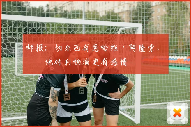 邮报：切尔西有意哈维·阿隆索，但他对利物浦更有感情