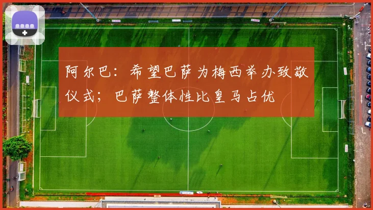 阿尔巴：希望巴萨为梅西举办致敬仪式；巴萨整体性比皇马占优