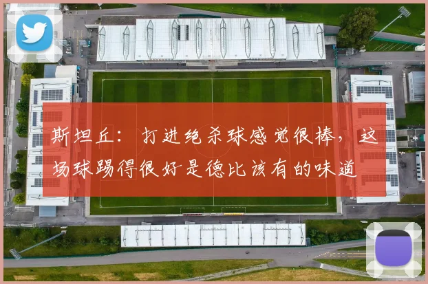 斯坦丘：打进绝杀球感觉很棒，这场球踢得很好是德比该有的味道