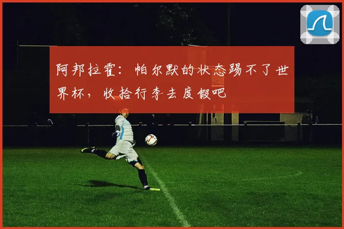 阿邦拉霍：帕尔默的状态踢不了世界杯，收拾行李去度假吧