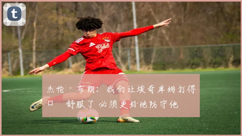 杰伦·布朗：我们让埃奇库姆打得太舒服了 必须更好地防守他